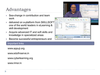 Advantages 
 Sea-change in contribution and team 
work 
 delivered on e-platform from SKILLSOFT 
one of the world leaders in eLearning & 
skill development 
 Acquire advanced IT and soft skills and 
knowledge in specialized areas 
 Become successful entrepreneurs and 
managers 
Important links 
www.appuji.org 
www.edufinserve.in 
www.cyberlearning.org 
www.rimsr.in 
 