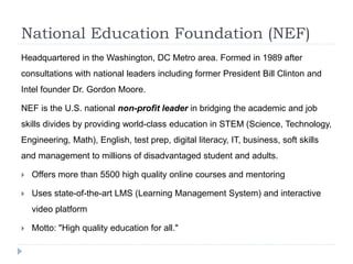 National Education Foundation (NEF) 
Headquartered in the Washington, DC Metro area. Formed in 1989 after 
consultations with national leaders including former President Bill Clinton and 
Intel founder Dr. Gordon Moore. 
NEF is the U.S. national non-profit leader in bridging the academic and job 
skills divides by providing world-class education in STEM (Science, Technology, 
Engineering, Math), English, test prep, digital literacy, IT, business, soft skills 
and management to millions of disadvantaged student and adults. 
 Offers more than 5500 high quality online courses and mentoring 
 Uses state-of-the-art LMS (Learning Management System) and interactive 
video platform 
 Motto: "High quality education for all." 
 