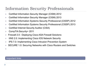 Information Security Professionals 
 Certified Information Security Manager (CISM) 2012 
 Certified Information Security Manager (CISM) 2013 
 Certified Information Systems Security Professional (CISSP) 2012 
 Certified Information Systems Security Professional (CISSP) 2013 
 Certified Internet Security Auditor (CISA) 
 CompTIA Security+ 2011 
 Firewall 2.0 : Deploying Cisco ASA Firewall Solutions 
 IINS 2.0: Implementing Cisco IOS Network Security 
 IPS 7.0: Implementing Cisco Intrusion Prevention System 
 SECURE 1.0: Securing Networks with Cisco Routers and Switches 
 
Important links 
 