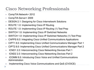 Cisco Networking Professionals 
 CompTIA Network+ 2012 
 CompTIA Server+ 2009 
 DESGN 2.1: Designing for Cisco Internetwork Solutions 
 ROUTE 1.0: Implementing Cisco IP Routing 
 ROUTE 1.0: Implementing Cisco IP Routing (1) Test Prep 
 SWITCH 1.0: Implementing Cisco IP Switched Networks 
 SWITCH 1.0: Implementing Cisco IP Switched Networks (1) Test Prep 
 CAPPS 8.0: Integrating Cisco Unified Communications Applications 
 CIPT1 8.0: Implementing Cisco Unified Communications Manager Part 1 
 CIPT2 8.0: Implementing Cisco Unified Communications Manager Part 2 
 ICND1 2.0: Interconnecting Cisco Networking Devices Part 1 
 ICND2 2.0: Interconnecting Cisco Networking Devices Part 2 
 ICOMM 8.0: Introducing Cisco Voice and Unified Communications 
Administration 
 Implementing Cisco Voice Communications and QoS (CVOICE) 
 