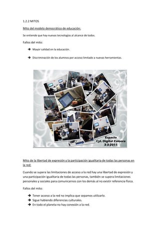 1.2.2 MITOS

Mito del modelo democrático de educación:

Se entiende que hay nuevas tecnologías al alcance de todos.

Fallos del mito:

    Mayor calidad en la educación.

    Discriminación de los alumnos por acceso limitado a nuevas herramientas.




Mito de la libertad de expresión y la participación igualitaria de todas las personas en
la red:

Cuando se supera las limitaciones de acceso a la red hay una libertad de expresión y
una participación igualitaria de todas las personas, también se supera limitaciones
personales y sociales para comunicarnos con los demás al no existir referencia física.

Fallos del mito:

    Tener acceso a la red no implica que sepamos utilizarlo.
    Sigue habiendo diferencias culturales.
    En todo el planeta no hay conexión a la red.
 