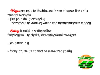 Wages are paid to the blue collar employees like daily
manual workers
- Are paid daily or weekly
- For work the value of which can be measured in money
Salary is paid to white collar
Employees like clerks, Executives and mangers
- Paid monthly
- Monetary value cannot be measured easily
 