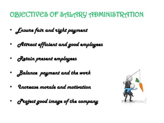 OBJECTIVES OF SALARY ADMINISTRATION
• Ensure fair and right payment
• Attract efficient and good employees
• Retain present employees
• Balance payment and the work
• Increase morale and motivation
• Project good image of the company
 