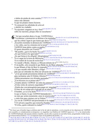 14
15

6
2

3

4

5

6

7

8

9

29

e ídolos de piedra de entre ustedes;[Is 2:8][ Os 2:16-17; 14:3,8]
nunca más adorarás
lo que tus propias manos hicieron.
Yo arrancaré tus arboledas de asherah
y aboliré tus ciudades.
Yo ejecutaré venganza en ira y furia[cp 8; Sal 149:7; 2Ts 1:8]
sobre las naciones, porque ellas no escucharon."
1

Así que escuchen ahora a lo que YAHWEH dice:
"Levántense y pronuncien su defensa a las montañas,[De 4:26; 32:1; Is 1:2; Je 22:29; Sal 50:1,4]
que las colinas oigan lo que tienen que decir."[cp 1:4 Isa 2:12-14; Eze 37:4 ]
¡Escuchen montañas la denuncia de YAHWEH;[De 32:22; 2S 22:8,16; Je 31:37; Sal 104:5; Pr 8:29]
y los valles, aun los cimientos de la tierra![Is 1:18; 5:3; 43:26; Je 2:9:29-35; 25:31]
YAHWEH tiene pleito contra su pueblo;[Ez 20:35-36 Os 4:1;12:2]
El quiere discutirlo con Yisra'el:[29]
"Mi pueblo, ¿qué te he hecho Yo a ti?[cp 5; Sal 50:7; 81:8,13]
¿En qué forma te he agraviado?[Is 43:22-23; Je 2:5,31]
¿En qué forma te he afligido? ¡Respóndeme! [ Sal 51:4; Ro 3:4 -5,19]
Yo te saqué de la tierra de Mitzrayim.[Ex 12:51; 14;30; 20:2 De 4:34; Sal 77:20; Is 63:9-12]
Yo te redimí de la casa de esclavitud.[De 7:8; 15:15; 24:18; 2S 7:23]
Yo mandé a Moshe, Aharon y a Miryam delante de ti.[Ex 15:2021; Nu 12:1]
O mi pueblo , sólo recuerda lo que Balak rey de Moav planeaba, [Nu 22:5; 23:7, De 23:4-5]
lo que Bilaam el hijo de Beor le respondió,[Nu 22:1 -25:18; 31:16; De 23:4-5; Jos 24:9-10; Re 2:14]
y lo que sucedió entre Sheetim y Gilgal –[Nu 31:8; 2P 2:15; Jud 11]
para que así entiendas las obras de salvación de YAHWEH."[Nu 22:41; 1Jn 1:9]
"¿Con qué puedo presentarme delante de YAHWEH[Lu 10:25; Jn 6:26; Hch 2:37; 16:30; Ro 10:2-3]
para inclinarme ante El Elohim Altísimo?[ Sal 22:29; 95:6; Ef 3:14]
¿Debía presentarme con ofrendas quemadas? [Le 1:3 -17; Nu 23:1-4,14-15,29-30; He 10:4 -10]
¿Con becerros en su primer año?[Ex 12:5]
¿Tendría deleite YAHWEH de miles de carneros? [1S 15:22; Is 1:11-15; 40:16; Je 7:21-22]
¿O diez miles de carneros engordados?[Os 6:6; Am 5:22; Sal 10:8 -13; 50:9; 51:16]
¿Podría dar a mi primogénito para pagar mi iniquidad,[Jue 11:31,39; 2R 3:27; 16:3: 21:6; 23:10]
el fruto de mi cuerpo por el pecado de mi alma?"[Je 7:31; 19:5; Ez 16:20-21; 23:37]
O hombre, ya se te ha dicho [30] [Ro 9:20; 1Co 7:16; Ya 2:20]
lo que es bueno, lo que YAHWEH demanda de ti –[1S 12:23; La 3:26; Sal 73:28; Ne 9:13; Lu 10:42]
no más que actúes justamente, ames la misericordia[Ro 7:16; 2Ts 2:16][Ge 18:19; 1S 15:22]
y estés listo para caminar con tu Elohim.[Is 1:16-19; 58:6 -11; Pr 21:3; Ec 12:13][Je 7:3 -6; Os 6:6; 12:6]
¡La voz de YAHWEH será proclamada en la ciudad![Os 13:16; Am 2:5; 3:8 -15; 6:1; Jon 3:4; Sof 3:2 ]
Y El salvará a aquellos que temen Su Nombre.[2R 22:11-20; Is 26:11; Os 14:9; Sal 107:43; Pr 22:3 ]
"O tribu, ¿quién ordenará la ciudad?[Joe 2:11-18; Am 4:6-12: Jon 3:5-10; Hag 1:5-7; He 12:5; Re 3:19]

Por hacer que el hombre haga su defensa ante la faz de toda la naturaleza, y en la creación oír las objeciones de YAHWEH
con su pueblo, es verdaderamente un despertar y es magnífico. Las Palabras de YAHWEH siguen en v 3-5. y las misericordia
de YAHWEH habiendo sido puestas delante el pueblo, una de ellas es puesta en una bella forma, preguntando el deber hacia
tan misericordioso Elohim, v 6-7; la respuesta sigue en las palabras del profeta, v 8.
30
Am 5:24; Sof 2:3; Mt 3:8-10; Mr 12:30-34; Lu 11:42; T 2:11-12; 2P 1:5-8/ Is 57:1-2; Sal 37:26; 112:4,9; Mt 5:7; 18:32-35;
Lu 6:36; Ef 4:32; Col 3:12; 1P 3:8/Ge 5:22; Le 26:41; 2Cr 30:11; 32:26; 33:12-13,19,23; 34:27; Is 57:15; 66:2; Ez 16:63; Da
4:37; Mt 5:3; Lu 18:13-17; Ro 10:1-3; Ya 4:6-10; 1P 5:5-6

 