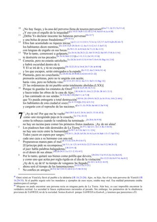 10
11
12

13
14

15

16

7
2

3

4

5

31

¿No hay fuego, y la casa del perverso llena de tesoros perversos?[Jos 7:1; Zc 5:3; Ya 5:1 -4]
¿Y eso con el orgullo de la iniquidad?[Le 19:35-36;Pr 3:33; Os 12:7-8; Am 8:5 -6; Lu 6:38]
¿Debía Yo declarar inocente las balanzas perversas[Os 12:7 ]
y una bolsa de pesas fraudulentas? [Pr 16:11]
Ellos han acumulado su riqueza inicua,[cp 2:1-2; 3:1-3,9-11; 7:2 -6; Is 1:23; 5:7; Je 5:5 -6,26 -29; 6:6-7]
los habitantes dicen mentiras, [Ez 22:6-13,25 -29; Os 4:1 -2; Am 5:11-12; 6:1 -3; Sof 3:3]
con lenguas de engaño en sus bocas.[Is 59:3 -15; Je 9:2-6,8; Os 7:1,13; Ro 3:13]
"Por lo tanto, comenzaré a golpearte,[Le 26:16; De 28:21-22; Job 33:19-22; Sal 107:17-18; Is 1:5 -6]
te destruirte en tus pecados.[Je 14:18; Hch 12:23][La 1:13; 3:11; Os 5:9; 13:16]
Comerás, pero no estarás satisfecho,[Le 26:26; Is 65:13; Ez 4:16-17; Os 4:10; Hag 1:6; 2:16]
y habrá oscuridad dentro de ti.
Y El se irá de ti, y tú no escaparás;[De 32:22-25; Is 3:6-8; 24:17-20; Je 48:44]
y los que escapen, serán entregados a la espada.[Ez 5:12; Am 2:14-16; 9:1 -4]
Plantarás, pero no cosecharás,[Le 26:20; De 28:38-40; Is 62:8,9; 65:21-22]
prensarás aceitunas, pero no te ungirás con aceite,
harás vino, pero no beberás vino.[Je 12:13; Jl 1:10-12; Am 5:11; Sof 1:13; Hag 1:6 ]
[Y las ordenanzas de mi pueblo serán totalmente abolidas.(LXX)]
Porque tú guardas los estatutos de Omri[ 31] [1R 16:25-30; Os 5:11]
y haces todas las obras de la casa de Ajav, [1R 16:30 -33; 18:4; 21:25-26; 2R 16:3; 21:3]
y has caminado en sus sendas.[Is 9:16; Re 2:20] [Sal 1:1; Je 7:24]
que Yo pueda entregarte a total destrucción,[1R 9:8; 2Cr 29:8-9; 34:25; Je 18:15-16; 19:8; 21:8-9;]
los habitantes de esta ciudad al siseo;[Ez 8:17-18][Is 25:8; Je 51:51]
y cargarás con el reproche de las naciones."[La 5:1; Ez 39:26; Sal 44:13; Da 9:16]
1

¡Ay de mí! Por que me he vuelto [ Sal 120:5; Is 6:5; 24:16; Je4:31; 15:10; 45:3]
como uno recogiendo paja en la cosecha,[Is 17:6; 24:13]
como la rebusca cuando la vendimia ha terminado –[Is 28:4; Os 9:10]
no hay un racimo para comer los primeros frutos maduros. ¡Ay de mi alma!
Los piadosos han sido destruidos de La Tierra,[Is 57:1; Sal 12:1; 14:1 -3; Ro 3:10-18]
no hay uno recto entre la humanidad.[Is 59:7; Je 5:16; Sal 1:11; 12:6]
Todos yacen en espera por sangre, [1S 24:11; 26:20; Je5:26; 16:16; La 4:18; Hab 1:15-17; Sal 57:6 ]
cada uno caza a su hermano con una red.
Preparansus manos para el mal.[Je 3:5; Ez 22:6; Pr 4:16-17]
|El príncipe pide su recompensa,[cp 3:11; Is 1:23; Je 8:10; Ez 22:27; Os 4:18; Am 5:12; Mt 26:15]
el juez habla palabras halagadoras,[1R 21:9 -14]
es el deseo de sus almas. [ 32] [Is 26:21; Lu 12:1 -2; 1Co 4:5]
Por lo tanto, quitaré sus bienes como polilla que devora,[2S 23:6 -7; Is 55:13; Ez 2:6; He 6:8]
y como uno que actúa por regla rígida en el día de la visitación.[Ez 12:23-24; Os 9:7 -8; Am 8:2]
¡Ay de ti, ay de ti! tu tiempo de venganza ha llegado;[Is 10:3; Je 8:12; 10:15]
ahora será el tiempo de las lamentaciones.[Is 22:5; Lu 21:25 ]
No confíes en amigos,[Je 9:4; Sal 118:8 -9; Job 6:14-15; Mt 10:16]

Omri reinó en Yisra'el y llevó al pueblo a la idolatría (1R 16.21-26). Ajav, su hijo, fue el rey más perverso de Yisra'el (1R
16.29-33). Si el pueblo seguía solo los mandatos y ejemplos de esos reyes, estaba muy mal. Esa maldad penetrante estaba
madura para el castigo.
32
Miqueas no pudo encontrar una persona recta en ninguna parte de La Tierra. Aún hoy, es casi imposible encontrar la
verdadera rectitud. La sociedad le busca explicaciones racionales al pecado. Sin embargo, los parámetros de la obediencia
provienen de YAHWEH, no de la sociedad. Somos Kadosh porque YAHWEH es Kadosh, y tenemos que parecernos a Él.

 