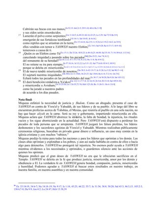 17

18

19

20

Cubrirán sus bocas con sus manos,[Is 52:15; Job 21:5; 29:9 -10; 40:4; Ro 3:19]
y sus oídos serán ensordecidos.
Lamerán el polvo como serpientes;[Ge 3:14-15; Is 49:23; 60:14; 65:25; La 3:29; Sal 72:9; Re 3:9 ]
emergerán de sus fortalezas temblando[1S 14:11; Sal 18:45; Je 16:16 ]
como reptiles que se arrastran en la tierra;[Ex 15:14-16; Jos 2:9 -11; 9:24; Is 2:19-21 64:2; Je 33:9 ]
ellos vendrán con temor a YAHWEH nuestro Elohim,[Zc 14:5; Sal 9:20; Re 6:15-17; 18:9-10]
temerosos a causa de ti.
¿Quién es un Elohim como Tú[Ex 15:11; De 33:26; 1R 8:23; Is 40:18,25; 46:89; Sal 35:10; 71:19; 89:6,8; 113:5-6]
cancelando iniquidad y pasando sobre los pecados[34] [Nu 23:21; Am 7:8; 8:2 ]
del remanente de su heredad? [cp 14; 2:12; 4:7; 5:3,7-8; Jl 2:32; Ro 11:4; He 8:9-12]
El no retiene su ira para siempre,[Is 57:10,16; Je 3:5,12; La 3:31 -32; Sal 77:6-10; 85:4-5; 103:9 ]
porque se deleita en misericordia.[Is 62:5; 65:19; Je 32:41; Ez 33:11; Sof 3:17; Lu 15:5-7,9 -10,23-24,32; Ef 2:4,5; Ya 2:13 ]
El de nuevo tendrá misericordia de nosotros,[De 30:3; Is 63:15-17; Je 31:20; La 3:32; Sal 90:13 -14]
El sujetará nuestras iniquidades.[De 30:6; Ez 11:1920; 36:25-27; Sal 130:8; Ro 6:14; T 2:14; 1Jn 3:8]
Echará todos tus pecados en las profundidades del mar.[Is 38:17; Je 50:20; Da 9:24; Sal 103:12]
El dará bendición verdad era a Ya'akov[Ge 12:2 -3; 17:7-8; 22:16-18; 26:3-4; 28:13-14; Sal 105:8-10]
y misericordia a Avraham,[Je 33:25-26; Lu 1:54-55,72-74; Hch 3:25-26; Ro 11:26-31; He 6:13-18]
como ha jurado a nuestros padres
de acuerdo a los días pasados.

Nota final:
Miqueas enfatizó la necesidad de justicia y Shalom . Como un abogado, presenta el caso de
YAHWEH en contra de Yisra'el y Yahudáh, de sus líderes y de su pueblo. A lo largo del libro se
encuentran profecías acerca de Yahshúa, el Mesías, que reuniría al pueblo en una sola nación, no
hay que hacer aliyah en la carne. Será su rey y gobernante, impartiendo misericordia en ella.
Miqueas aclara que YAHWEH aborrece la idolatría, la falta de bondad, la injusticia, los rituales
vacíos y los sigue aborreciendo en la actualidad. Pero YAHWEH está dispuesto a perdonar los
pecados de toda persona que se arrepienta. YAHWEH juzgará los falsos profetas, los líderes
deshonestos y los sacerdotes egoístas de Yisra'el y Yahudáh. Mientras realizaban públicamente
ceremonias religiosas, buscaban en privado ganar dinero e influencia, un caso muy común en la
iglesia cristiana y con muchos "rabinos."
Miqueas predijo la ruina para todas las naciones y para los líderes que oprimían a los demás. Las
clases altas oprimían y explotaban a los pobres, y aun así nadie hablaba en contra de ellos o hacía
algo para detenerlos. YAHWEH no protegerá tal injusticia. No osemos pedir ayuda a YAHWEH
mientras olvidemos a los necesitados y oprimidos, o guardemos silencio ante las acciones de
quienes los oprimen.
Miqueas predicó que el gran deseo de YAHWEH no era que le ofrecieran sacrificios en el
Templo. YAHWEH se deleita en la fe que produce justicia, misericordia, amor por los demás y
obediencia a El. La verdadera fe en YAHWEH genera bondad, compasión, justicia, misericordia
y humildad. Podemos agradar a YAHWEH al buscar estos resultados en nuestro trabajo, en
nuestra familia, en nuestra asamblea y en nuestra comunidad.

34

Ex 33:18-19; 34:6-7; Nu 14:18-19; Ne 9:17; Is 1:18; 43:25; 44:22; 55:7; Je 31:34; 38:8; 50:20; Sal 65:3; 86:5,15; 103:2-3;
130:4,7-8; Da 9:9; Jon 4:2; Lu 24:47; Hch 13:38,39

 