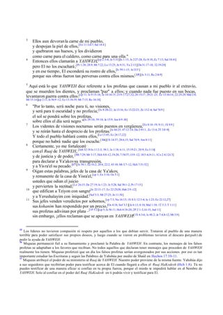 3

4

Ellos aun devoran la carne de mi pueblo,
y despojan la piel de ellos,[Ez 11:3,6-7; Sal 14:4 ]
y quebraron sus huesos, y los dividieron
como carne para el caldero, como carne para una olla."
Entonces ellos clamarán a YAHWEH,[cp 2:3-4; Je 5:31][Is 1:15; Je 2:27-28; Ez 8:18; Zc 7:13; Sal 18:41]
pero El no los escuchará ;[Pr 1:28; 28:9; Mt 7:22; Lu 13:25; Jn 9:31; Ya 2:13][De 31:17-18; 32:19-20]
y en ese tiempo, El esconderá su rostro de ellos,[Is 59:1-15; Je 33:5 ]
porque sus obras fueron tan perversas contra ellos mismos.[ 15][Is 3:11; Ro 2:8-9]

5

Aquí está lo que YAHWEH dice referente a los profetas que causan a mi pueblo ir al extravío,
que se muerden los dientes, y proclaman "paz" a ellos; y cuando nada fue puesto en sus bocas,
levantaron guerra contra ellos:[cp 11; Is 9:15-16; Je 14:14-15; 23:9-17,27,32; 28:15-17; 29:21 -23; Ez 13:10-16; 22:25-29; Mal 2:8;
Mt 15:14][cp 2:11; Is 56:9 -12; Ez 13:18-19; Mt 7:15; Ro 16:18]
6

7

8

9

10
11

15

"Por lo tanto, será noche para ti, no visiones,
y será para ti oscuridad y no profecía; [Is 8:20-22; Je 13:16; Ez 13:22-23; Zc 13:2 -4; Sal 74:9 ]
el sol se pondrá sobre los profetas,
sobre ellos el día será negro."[Is 29:10; 59:10; Je 15:9; Am 8:9 -10]
Los videntes de visiones nocturnas serán puestos en vergüenza,[Ex 8:18-19; 9:11; 1S 9:9 ]
y se reirán hasta el desprecio de los profetas.[Is 44:25; 47:12-14; Da 2:9-11; Zc 13:4; 2T 3:8 -9]
Y todo el pueblo hablará contra ellos,[Le 13:45; Ez 24:17,22]
porque no habrá nadie que los escuche.[ 16][1S 14:37; 28:6,15; Sal 74:9; Am 8:11]
Ciertamente, yo me fortaleceré
con el Ruaj de YAHWEH, [Job 32:18 Is 11:2-3; 58:1; Je 1:18; 6:11; 15:19-21; 20:9; Ez 3:14]
y de justicia y de poder, [Mt 7:29; Mr 3:17; Hch 4:8 -12,19-20; 7:54-57; 13:9 -12; 18:5 -6,9-11; 1Co 2:4,12-13]
para declarar a Ya'akov su transgresión,
y a Yis ra'el su pecado.[17][Is 58:1; Ez 16:2; 20:4; 22:2; 43:10; Mt 3:7-12; Hch 7:51-52]
Oigan estas palabras, jefes de la casa de Ya'akov,
y remanente de la casa de Yisra'el, [cp 1; Ex 3:16; Os 5:1]
ustedes que odian el juicio
y pervierten la rectitud,[Le 26:15; De 27:19; Is 1:23; Je 5:28; Sal 58:1 -2; Pr 17:15]
que edifican a Tziyon con sangre[Je 22:13 -17; Ez 22:25-28; Hab 2:9 -12]
y a Yerushalayim con iniquidad.[Sof 3:3; Mt 27:25; Jn 11:50]
Sus jefes venden veredictos por sobornos,[cp 7:3; Nu 16:15; 1S 8:3; 12:3-4; Is 1:23; Ez 22:12,27]
sus kohanim han respondido por un precio,[Os 4:18; Sof 3:3 ][Je 6:13; 8:10; Mal 1:10; 1T 3:3; T 1:11]
sus profetas adivinan por plata –[1P 5:2][cp 5; Is 56:11; Hch 8:18-20; 2P 2:1-3,14-15; Jud 11]
sin embargo, ¡ellos reclaman que se apoyan en YAHWEH![1S 4:3-6; Is 48:2; Je 7:4,8-12; Mt 3:9]

Los líderes no tuvieron compasión ni respeto por aquellos a los que debían servir. Trataron al pueblo de una manera
terrible para poder satisfacer sus propios deseos, y luego cuando se vieron en problemas tuvieron el descaro (
jutzpah) de
pedir la ayuda de YAHWEH.
16
Miqueas permaneció fiel a su llamamiento y proclamó la Palabra de YAHWEH. En contraste, los mensajes de los falsos
profetas se adaptaban a los favores que recibían. No todos aquellos que declaran tener mensajes que proceden de YAHWEH
realmente los tienen. Miqueas profetizó que un día los falsos profetas serían avergonzados por sus acciones. por eso es tan
importante estudiar las Escrituras y seguir las Palabras de Yahshúa por medio de Shaúl en Hechos 17:10-11.
17
Miqueas atribuyó el poder de su ministerio al Ruaj de YAHWEH. Nuestro poder proviene de la misma fuente. Yahshúa dijo
a sus seguidores que recibirían poder para testificar acerca de El cuando llegará a ellos el Ruaj HaKodesh (Hch 1.8). Tú no
puedes testificar de una manera eficaz si confías en tu propia fuerza, porque el miedo te impedirá hablar en el Nombre de
YAHWEH. Solo al confiar en el poder del Ruaj HaKodesh en ti podrás vivir y testificar para El.

 