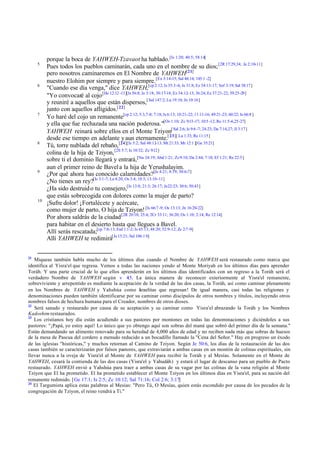 5

6

7

8

9

10

21

porque la boca de YAHWEH-Tzavaot ha hablado. [Is 1:20; 40:5; 58:14]
Pues todos los pueblos caminarán, cada uno en el nombre de su dios; [2R 17:29,34; Je 2:10-11]
pero nosotros caminaremos en El Nombre de YAHWEH[21]
nuestro Elohim por siempre y para siempre. [Ex 3:14-15; Sal 48:14; 145:1 -2]
"Cuando ese día venga," dice YAHWEH,[cp 2:12; Is 35:3-6; Je 31:8; Ez 34:13-17; Sof 3:19; Sal 38:17]
"Yo convocaré al cojo [He 12:12 -13][Is 56:8; Je 3:18; 30:17-18; Ez 34:12-13; 36:24; Ez 37:21-22; 39:25-29]
y reuniré a aquellos que están dispersos,[ Sal 147:2; Lu 19:10; Jn 10:16]
junto con aquellos afligidos.[ 22]
Yo haré del cojo un remanente[cp 2:12; 5:3,7-8; 7:18; Is 6:13; 10:21-22; 11:11-16; 49:21-23; 60:22; Is 66:8 ]
y ella que fue rechazada una nación poderosa."[Os 1:10; Zc 9:13 -17; 10:5 -12; Ro 11:5-6,25-27]
YAHWEH reinará sobre ellos en el Monte Tziyon[ Sal 2:6; Is 9:6 -7; 24:23; Da 7:14,27; Jl 3:17]
desde ese tiempo en adelante y aun eternamente.[ 23][ Lu 1:33; Re 11:15]
Tú, torre nublada del rebaño, [24][Is 5:2; Sal 48:12-13; Mt 21:33; Mr 12:1 ][Ge 35:21]
colina de la hija de Tziyon, [2S 5:7; Is 10:32; Zc 9:12 ]
sobre ti el dominio llegará y entrará,[Nu 24:19; Abd 1:21; Zc 9:10; Da 2:44; 7:18; Ef 1:21; Re 22:5]
aun el primer reino de Bavel a la hija de Yerushalayim.
¿Por qué ahora has conocido calamidades?[Je 4:21; 8:19; 30:6-7]
¿No tienes un rey?[Is 3:1-7; La 4:20; Os 3:4; 10:3; 13:10-11]
¿Ha sido destruid o tu consejero,[Is 13:8; 21:3; 26:17; Je22:23; 30:6; 50:43]
que estás sobrecogida con dolores como la mujer de parto?
¡Sufre dolor! ¡Fortalécete y acércate,
como mujer de parto, O hija de Tziyon! [Is 66:7 -9; Os 13:13; Jn 16:20-22]
Por ahora saldrás de la ciudad [2R 20:18; 25:4; 2Cr 33:11; 36:20; Os 1:10; 2:14; Re 12:14]
para habitar en el desierto hasta que llegues a Bavel.
Allí serás rescatada;[cp 7:8-13; Esd 1:1-2; Is 45:13; 48:20; 52:9-12; Zc 2:7 -9]
Allí YAHWEH te redimirá[Je 15:21; Sal 106:1 0]

Miqueas también habla mucho de los últimos días cuando el Nombre de YAHWEH será restaurado como marca que
identifica al Yisra'el que regresa. Vemos a todas las naciones yendo al Monte Moriyah en los últimos días para aprender
Toráh. Y una parte crucial de lo que ellos aprenderán en los últimos días identificados con un regreso a la Toráh será el
verdadero Nombre de YAHWEH según v 4:5. La única manera de reconocer exteriormente al Yisra'el remanente,
sobreviviente y arrepentido es mediante la aceptación de la verdad de las dos casas, la Toráh, así como caminar plenamente
en los Nombres de YAHWEH y Yahshúa como I raelitas que regresan! De igual manera, casi todas las religiones y
s
denominaciones pueden también identificarse por su caminar como discípulos de otros nombres y títulos, incluyendo otros
nombres falsos de hechura humana para el Creador, nombres de otros dioses.
22
Será sanado y restaurado por causa de su aceptación y su caminar como Yisra'el abrazando la Toráh y los Nombres
Kadoshim restaurados.
23
Los cristianos hoy día están acudiendo a sus pastores por montones en todas las denominaciones y diciéndoles a sus
pastores: "¡Papá, yo estoy aquí! Lo único que yo obtengo aquí son sobras del maná que sobró del primer día de la semana."
Están demandando un alimento renovado para su heredad de 4,000 años de edad y no reciben nada más que sobras de huesos
de la mesa de Pascua del cordero a menudo reducido a un bocadillo llamado la "Cena del Señor." Hay en progreso un éxodo
de las iglesias "históricas," y muchos retornan al Camino de Tziyon. Según Je 50:6, los días de la restauración de las dos
casas también se caracterizarán por falsos pastores, que extraviarán a ambas casas en un montón de colinas espirituales, sin
llevar nunca a la oveja de Yisra'el al Monte de YAHWEH para recibir la Toráh y al Mesías. Solamente en el Monte de
YAHWEH, cesará la contienda de las dos casas (Yisra'el y Yahudáh) y estará el lugar de descanso para un pueblo de Pacto
restaurado. YAHWEH envió a Yahshúa para traer a ambas casas de su vagar por las colinas de la vana religión al Monte
Tziyon que El ha prometido. El ha prometido establecer el Monte Tziyon en los últimos días en Yisra'el, para su nación del
remanente redimido. [Ge 17:1; Is 2:5; Zc 10:12; Sal 71:16; Col 2:6; 3:17]
24
El Targumista aplica estas palabras al Mesías: "Pero Tú, O Mesías, quien estás escondido por causa de los pecados de la
congregación de Tziyon, el reino vendrá a Ti."

 