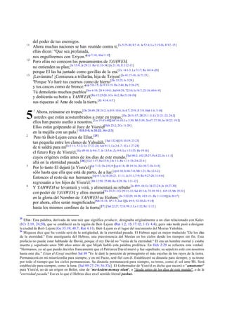 11

12

13

5
2

3

4

25

del poder de tus enemigos.
Ahora muchas naciones se han reunido contra ti; [Is 5:25-30; 8:7 -8; Je 52:4; La 2:15-16; Jl 3:2 -15]
ellas dicen: "Que sea profanada,
nos engulliremos con Tziyon."[cp 7:10; Abd 1:12]
Pero ellas no conocen los pensamientos de YAHWEH,
no entienden su plan;[Is 55:8; Je 29:11: Ro 11:33-34] [Is 21:10; Jl 3:12-13]
porque El las ha juntado como gavillas de la era.[Zc 14:1-3; Lu 3:17; Re 14:14 -20]
¡Levántate! ¡Comienza a trillarlas, hija de Tziyon! [Is 41:15-16; Je 51:33]
"Porque Yo haré tus cuernos como de hierro [De 33:25; Is 5:28]
y tus cascos como de bronce."[cp 5:8 -15; Zc 9:13-15; Da 2:44; Re 2:26-27]
Tú demolerás muchos pueblos[Jos 6:19; 2S 8:10-11; Sal 68:29; 72:10; Is 18:7; 23:18; 60:6 -9]
y dedicarás su botín a YAHWEH,[Ro 15:25-28; 1Co 16:2; Re 21:24-26]
sus riquezas al Amo de toda la tierra.[Zc 4:14; 6:5 ]
1

Ahora, reúnanse en tropas,[De 28:49; 2R 24:2; Is 8:9; 10:6; Je 4:7; 25:9; Jl 3:9; Hab 1:6; 3:16]
ustedes que están acostumbrados a estar en tropas;[De 28:51-57; 2R 25:1 -3; Ez 21:21-22; 24:2]
ellos han puesto asedio a nosotros. [Lu 19:43-44][Job 16:10; La 3:30; Mt 5:39; 26:67; 27:30; Jn 18:22; 19:3]
Ellos están golpeando al Juez de Yisra'el[Hch 23:2; 2Co 11:20]
en la mejilla con un palo.[1S 8:5-6; Is 33:22; Am 2:3]
Pero tú Beit-Lejem cerca de Efrat,[25]
tan pequeña entre los clanes de Yahudáh, [ Sal 132:6][1S 10:19; 23:23]
de ti saldrá para mí[Is 11:1; 53:2; Ez 17:22-24; Am 9:11; Lu 2:4 -7; 1Co 1:27-28]
el futuro Rey de Yisra'el,[Ge 49:10; Is 9:6 -7; Je 13:5-6; Zc 9:9; Lu 1:31-33; Re 19:16]
cuyos orígenes están antes de los días de este mundo,[ Sal 90:2; 102:25-27; Pr 8:22; Jn 1:1-3]
allá en la eternidad pasada.[26] [Col 1:17; He 13:8; 1Jn 1:1; Re 1:11-18; 2:8; 21:6 ]
Por lo tanto El dejará [a Yisra'el][cp 7:13; Os 2:9,14][cp 6:14; 1R 14:16; 2Cr 30:7; Os 11:8]
sólo hasta que ella que está de parto, de a luz.[cp 4:10; Is 66:7-8; Mt 1:21; Re 12:1-2]
Entonces el resto de sus hermanos [cp 4:7; Is 10:20-21; 11:11; Je 31:1,7-9; Ro 9:27-28; 11:4 -6]
regresarán a los hijos de Yisra'el.[Mt 12:50; 25:40; Ro 8:29; He 1:11-12]
Y YAHWEH se levantará y verá, y alimentará su rebaño [Is 49:9 -10; Ez 34:22-24; Jn 10:27-30]
con poder de YAHWEH, y ellos morarán[Ex 23:21; 1Cr 29:11-12; Sal 45:3-6; 72:19; 93:1; 145:12; Mt 25:31]
en la gloria del Nombre de YAHWEH su Elohim; [Jn 5:22-29; 10:38; 14:9 -11; Re 1:13-18][Jn 20:17]
por ahora, ellos serán magnificados[Mt 16:18; 1P 1:5; Jud 1][Is 49:5; 52:10; Zc 9:10]
hasta los mismos confines de la tierra;[27] [Sal 22:27; 72:8; 98:3; Lu 1:32; Re 11:15 ]

Efrat: Esta palabra, derivada de una raíz que significa producir, designaba originalmente a un clan relacionado con Kalev
(1Cr 2.19, 24,50), que se estableció en la región de Beit-Lejem (Rut 1.2; 1S 17.12; 1 Cr 4.4); pero más tarde pasó a designar
la ciudad de Beit-Lejem (Ge 35.19; 48.7; Rut 4.11). Beit-Lejem es el lugar del nacimiento del Mesías Yahshúa.
26
Miqueas dice que Su venida será de la antigüedad, de la eternidad pasada. El Hebreo aquí es mejor traducido "De los días
de la eternidad." Este atestiguaría del Hebreo, una preexistencia del Mesías en los cielos desde los tiempos sin fin. Esta
profecía no puede estar hablando de David, porque el rey David no "venía de la eternidad." El era un hombre mortal y estaba
muerto y sepultado unos 500 años antes de que Mijah habló esta palabra profética. En Hch 2:29 se refuerza esta verdad.
"Hermanos, yo sé que puedo decirles francamente que el Patriarca David murió y fue sepultado; su sepulcro está con nosotros
hasta este día." Eitan el Ezraji escribió Sal 89 "Yo le daré la posición de primogénito el más excelso de los reyes de la tierra.
Permanecerá en mi misericordia para siempre, y en mi Pacto, seré fiel con él. Estableceré su dinastía para siempre, y su trono
por todo el tiempo que los cielos permanezcan. Su dinastía permanecerá para siempre, su trono, como el sol ante Mí. Será
establecido para siempre, como la luna. [Sal 89:27-29; 36-37a ]. El Gobernador de Yisra'el es dicho que nacerá o " umutsotav"
para Yisra'el, no de un origen en Belén, sino de “me-kedem memay olam”, o "desde antes de los días de este mundo", o de la
"eternidad pasada." Eso es lo que el Hebreo dice en el sentido literal/pashat.

 