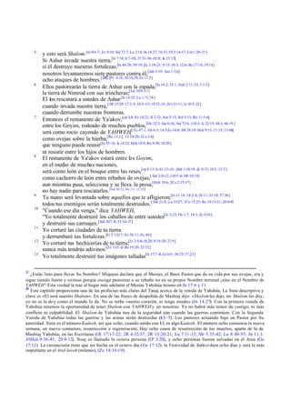 5

6

7

8

9
10

11
12
13

27

y esto será Shalom.[Is 9:6-7; Zc 9:10; Sal 72:7; Lu 2:14; Jn 14:27; 16:33; Ef 2:14-17; Col 1:20-21]
Si Ashur invade nuestra tierra,[Is 7:14; 8:7-10; 37:31-36; 65:8; Je 33:15]
si él destruye nuestras fortalezas,[Is 44:28; 59:19; Zc 1:18-21; 9:13; 10:3; 12:6; Re 17:14; 19:14]
nosotros levantaremos siete pastores contra él,[Job 5:19; Am 1:3,6]
ocho ataques de hombres.[ 28] [Pr 6:16; 30:18,29; Ec 11:2]
Ellos pastorearán la tierra de Ashur con la espada,[Is 14:2; 33:1; Nah 2:11-13; 3:1-3]
la tierra de Nimrod con sus trincheras;[ Ge 10:9 -11]
El los rescatará a ustedes de Ashur [Is 14:25; Lu 1:71,74 ]
cuando invada nuestra tierra, [2R 15:29; 17:3 -5; 18:9 -15; 19:32-35; 2Cr 33:11; Is 10:5 -12]
cuando derrumbe nuestras fronteras.
Entonces el remanente de Ya'akov,[cp 3,8; Ez 14:22; Jl 2:32; Am 5:15; Sof 3:13; Ro 11:5-6]
entre los Goyim, rodeado de muchos pueblos,[De 32:2; Jue 6:36; Sal 72:6; 110:3; Is 32:15; 44:3; 66:19 ]
será como rocío cayendo de YAHWEH,[ Ez 47:1; Os 6:3; 14:5 Zc 14:8; Mt 28:19; Hch 9:15; 11:15; 13:46]
como ovejas sobre la hierba,[Ro 11:12; 15:19-20; 1Co 3:6]
que ninguno puede reunir[Is 55:10; Je 14:22; Hch 16:9; Ro 9:30; 10:20]
ni resistir entre los hijos de hombres.
El remanente de Ya'akov estará entre lo s Goyim,
en el medio de muchas naciones,
será como león en el bosque entre las reses,[cp 4:13; Is 41:15-16; Abd 1:18,19; Zc 9:15; 10:5; 12:3 ]
como cachorro de león entre rebaños de ovejas,[ Sal 2:8-12; 110:5 -6; Mt 10:14]
aun mientras pasa, selecciona y se lleva la presa,[Hch 18:6; 2Co 2:15-17]
no hay nadie para rescatarlos. [Sal 50:22; He 2:3: 12:25]
Tu mano será levantada sobre aquellos que te afligieron;[Is 11:14; 14:2-4; 26:11; 33:10; 37:36]
todos tus enemigos serán totalmente destruidos.[ Sal 21:8; Lu 19:27; 1Co 15:25; Re 19:13-21; 20:8-9]
"Cuando ese día venga," dice YAHWEH,
"Yo totalmente destruiré los caballos de entre ustedes[Je 3:23; Os 1:7; 14:3; Zc 9:10 ]
y destruiré sus carruajes. [ Sal 20:7 -8; 33:16-17]
Yo cortaré las ciudades de tu tierra
y derrumbaré tus fortalezas.[Is 2:12-17; Ez 38:11; Zc 4:6]
Yo cortaré tus hechicerías de tu tierra;[Is 2:6 -8,18,20; 8:19-20; 27:9]
nunca más tendrás adivinos.[Zc 13:2 -4; Re 19:20; 22:15]
Yo totalmente destruiré tus imágenes talladas[Is 17:7 -8; Ez 6:9 ; 36:25; 37:23]

¿Estás listo para llevar Su Nombre? Miqueas declara que el Mesías, el Buen Pastor que da su vida por sus ovejas, era y
sigue siendo fuerte y exitoso porque escoge pastorear a su rebaño no en su propio Nombre terrenal ¡sino en el Nombre de
YAHWEH! Esta verdad la trae al hogar más adelante el Mesías Yahshúa mismo en Jn 17:6 y 11.
28
Este capítulo proporciona una de las profecías más claras del Tanaj acerca de la venida de Yahshúa. La frase descriptiva y
clave es «El será nuestro Shalom». En una de las frases de despedida de Mashíaj dijo: «Shalom les dejo, mi Shalom les doy;
yo no se la do y como el mundo lo da. No se turbe vuestro corazón, ni tenga miedo» (Jn 14.27). Con la primera venida de
Yahshúa tenemos la oportunidad de tener Shalom con YAHWEH y en nosotros. Ya no habrá más temor de castigo, ni más
conflicto ni culpabilidad. El Shalom de Yahshúa nos da la seguridad aún cuando las guerras continúen. Con la Segunda
Venida de Yahshúa todas las guerras y las armas serán destruidas (4.3– 5). Los pastores actuando bajo un Pastor por Su
autoridad. Siete es el número Kadosh, así que ocho, cuando unido con El, es algo Kadosh. El número ocho comienza la nueva
semana, un nuevo comienzo, resurrección y regeneración; Hay ocho casos de resurrección de los muertos, aparte de la de
Mashíaj Yahshúa, en las Escrituras (1R 17;17-22; 2R 4:32-37; 2R 13:20-21; Lu 7:11 -15; Mr 5:35-42; Lu 8 49-55; Jn 11:145Hch 9:36-41; 20:9-12). Noaj es llamado la octava persona (1P 3:20), y ocho personas fueron salvadas en el Arca (Ge
17:12). La circuncisión tiene que ser hecha en el octavo día (Ge 17:12); la Festividad de Sukkot dura ocho días y será la más
importante en el Atid lavoh (milenio), (Zc 14:16-19).

 