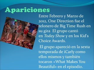 Entre Febrero y Marzo de
2012, One Direction fue el
telonero de Big Time Rush en
su gira El grupo cantó
en Today Show y en los Kid's
Choice Awards.
 El grupo apareció en la sexta
temporada de iCarly como
ellos mismos y también
tocaron «What Makes You
Beautiful» en el episodio.
 