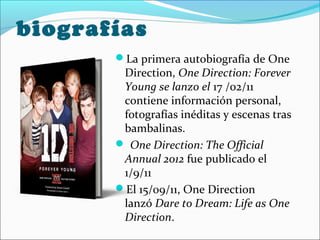 biografías
       La primera autobiografía de One
        Direction, One Direction: Forever
        Young se lanzo el 17 /02/11
        contiene información personal,
        fotografías inéditas y escenas tras
        bambalinas.
        One Direction: The Official
        Annual 2012 fue publicado el
        1/9/11
       El 15/09/11, One Direction
        lanzó Dare to Dream: Life as One
        Direction.
 