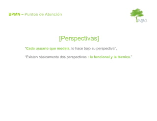 BPMN – Puntos de Atención




                            [Perspectivas]
       “Cada usuario que modela, lo hace bajo su perspectiva”.

       “Existen básicamente dos perspectivas : la funcional y la técnica.”
 