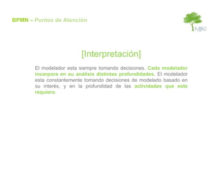 BPMN – Puntos de Atención




                         [Interpretación]
       El modelador esta siempre tomando decisiones. Cada modelador
       incorpora en su análisis distintas profundidades. El modelador
       esta constantemente tomando decisiones de modelado basado en
       su interés, y en la profundidad de las actividades que este
       requiera.
 