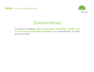 BPMN – Puntos de Atención




                        [Características]
       El proceso modelado debe ser preciso, entendible, simple, con
       un nivel de granularidad apropiado y su interpretación no debe
       generar errores.
 