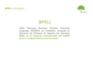 BPEL– Concepto




                           [BPEL]
          (Web Services) Business Process Execution
          Language, WS-BPEL (en castellano, Lenguaje de
          Ejecución de Procesos de Negocio con Servicios
          Web), es un lenguaje estandarizado por OASIS
          para la composición de servicios web.
 