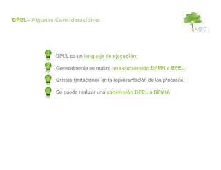 BPEL– Algunas Consideraciones




              BPEL es un lenguaje de ejecución.

              Generalmente se realiza una conversión BPMN a BPEL.

              Existes limitaciones en la representación de los procesos.

              Se puede realizar una conversión BPEL a BPMN.
 