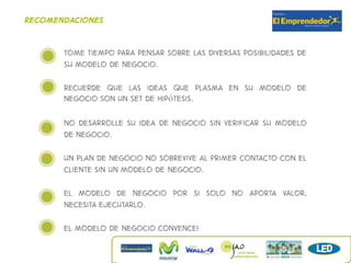 recomendaciones


       Tome tiempo para pensar sobre las diversas posibilidades de
       su modelo de negocio.

       Recuerde que las ideas que plasma en su modelo de
       negocio son un set de hipótesis.

       No desarrolle su idea de negocio sin verificar su modelo
       de negocio.

       UN plan de negocio no sobrevive al primer contacto con el
       cliente sin un modelo de negocio.

       el modelo de negocio por si solo no aporta valor,
       necesita ejecutarlo.

       El modelo de negocio convence!
 