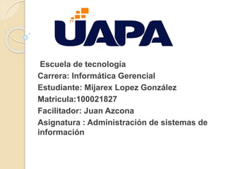 Escuela de tecnología
Carrera: Informática Gerencial
Estudiante: Mijarex Lopez González
Matricula:100021827
Facilitador: Juan Azcona
Asignatura : Administración de sistemas de
información
 