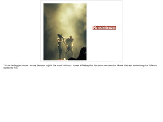 My experiences
This is the biggest impact on my decision to join the music industry. It was a feeling that had overcame me that I knew that was something that I always
wanted to feel.
 