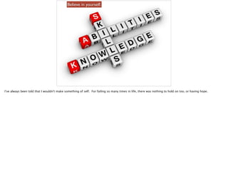 Believe in yourself.
I’ve always been told that I wouldn't make something of self. For failing so many times in life, there was nothing to hold on too, or having hope.
 