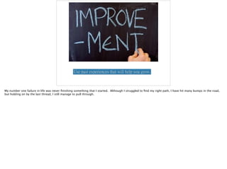 Use past experiences that will help you grow.
My number one failure in life was never ﬁnishing something that I started. Although I struggled to ﬁnd my right path, I have hit many bumps in the road,
but holding on by the last thread, I still manage to pull through.
 
