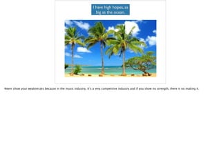 I have high hopes, as
big as the ocean.
Never show your weaknesses because in the music industry, it’s a very competitive industry and if you show no strength, there is no making it.
 