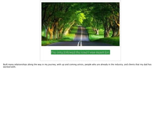 I’ve only followed the road I was meant for.
Built many relationships along the way in my journey, with up and coming artists, people who are already in the industry, and clients that my dad has
worked with.
 