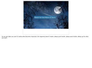 Reach for the Moon & Stars
As you get older you start to realize what becomes important, the negativity doesn't matter, always push harder, always work harder, always go for what
you want.
 