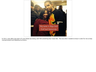 My name is Mija Said	

Full Sail University
In 2013, I was able to be apart of a tour Drake was doing, and I felt something that I never felt. That was what I needed to know in order for me to keep
moving forward and following my dreams.
 