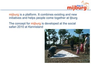 mijburg  is a platform. It combines existing and new initiatives and helps people come together at Ijburg The concept for  mijburg  is developed at the social safari 2010 at Kennisland 