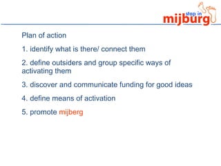 Plan of action 1. identify what is there/ connect them 2. define outsiders and group specific ways of activating them 3. discover and communicate funding for good ideas 4. define means of activation 5. promote  mijberg 