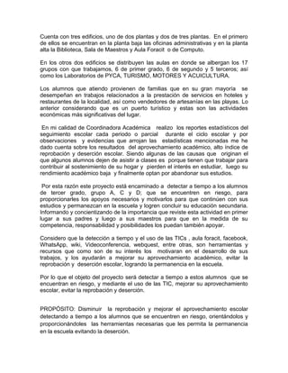 Cuenta con tres edificios, uno de dos plantas y dos de tres plantas. En el primero
de ellos se encuentran en la planta baja las oficinas administrativas y en la planta
alta la Biblioteca, Sala de Maestros y Aula Foracit o de Computo.
En los otros dos edificios se distribuyen las aulas en donde se albergan los 17
grupos con que trabajamos, 6 de primer grado, 6 de segundo y 5 terceros; así
como los Laboratorios de PYCA, TURISMO, MOTORES Y ACUICULTURA.
Los alumnos que atiendo provienen de familias que en su gran mayoría se
desempeñan en trabajos relacionados a la prestación de servicios en hoteles y
restaurantes de la localidad, así como vendedores de artesanías en las playas. Lo
anterior considerando que es un puerto turístico y estas son las actividades
económicas más significativas del lugar.
En mi calidad de Coordinadora Académica realizo los reportes estadísticos del
seguimiento escolar cada periodo o parcial durante el ciclo escolar y por
observaciones y evidencias que arrojan las estadísticas mencionadas me he
dado cuenta sobre los resultados del aprovechamiento académico, alto índice de
reprobación y deserción escolar. Siendo algunas de las causas que originan el
que algunos alumnos dejen de asistir a clases es porque tienen que trabajar para
contribuir al sostenimiento de su hogar y pierden el interés en estudiar, luego su
rendimiento académico baja y finalmente optan por abandonar sus estudios.
Por esta razón este proyecto está encaminado a detectar a tiempo a los alumnos
de tercer grado, grupo A, C y D; que se encuentren en riesgo, para
proporcionarles los apoyos necesarios y motivarlos para que continúen con sus
estudios y permanezcan en la escuela y logren concluir su educación secundaria.
Informando y concientizando de la importancia que reviste esta actividad en primer
lugar a sus padres y luego a sus maestros para que en la medida de su
competencia, responsabilidad y posibilidades los puedan también apoyar.
Considero que la detección a tiempo y el uso de las TICs , aula foracit, facebook,
WhatsApp, wiki, Videoconferencia, webquest, entre otras, son herramientas y
recursos que como son de su interés los motivaran en el desarrollo de sus
trabajos, y los ayudarán a mejorar su aprovechamiento académico, evitar la
reprobación y deserción escolar, logrando la permanencia en la escuela.
Por lo que el objeto del proyecto será detectar a tiempo a estos alumnos que se
encuentran en riesgo, y mediante el uso de las TIC, mejorar su aprovechamiento
escolar, evitar la reprobación y deserción.
PROPÓSITO: Disminuir la reprobación y mejorar el aprovechamiento escolar
detectando a tiempo a los alumnos que se encuentren en riesgo, orientándolos y
proporcionándoles las herramientas necesarias que les permita la permanencia
en la escuela evitando la deserción.
 