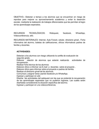 OBJETIVO.- Detectar a tiempo a los alumnos que se encuentran en riesgo de
reprobar para mejorar su aprovechamiento académico y evitar la deserción
escolar, mediante la realización de trabajos diferenciados que les permitan el logro
de los aprendizajes esperados.
RECURSOS TECNOLÓGICOS: Webquest, facebook, WhastApp,
Videoconferencia, wiki.
RECURSOS MATERIALES: Internet, Aula Foracit, celular, directorio gmail., Ficha
informativa del alumno, boletas de calificaciones, oficios informativos padres de
familia y docentes.
ACTIVIDADES:
Detectar a los alumnos con riesgo utilizando la cartilla de evaluación de
segundo grado.
Elaborar relación de alumnos que estarán realizando actividades de
recuperación.
Realizar ficha técnica de los alumnos
Elaborar oficio e informar via E.mail a docentes sobre el proyecto .
Elaborar oficio para informar sobre el proyecto a padres de familia.
Realizar el directorio gmail de los alumnos.
Comunicar y asignar tarea usando facebook y/o WhatsApp.
Ingresar y participar en wiki
Diseñar las actividades del webquest con las que se pretende la recuperación
de los aprendizajes esperados que no pudieron lograrse. Las cuales serán
diseñadas considerando la situación específica del alumno.
Ingresar y participar en una videoconferencia.
 