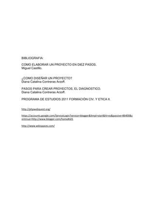 BIBLIOGRAFIA:
COMO ELABORAR UN PROYECTO EN DIEZ PASOS.
Miguel Castillo.
¿COMO DISEÑAR UN PROYECTO?
Diana Catalina Contreras Arzoff.
PASOS PARA CREAR PROYECTOS, EL DIAGNOSTICO.
Diana Catalina Contreras Arzoff.
PROGRAMA DE ESTUDIOS 2011 FORMACIÓN CIV. Y ETICA II.
http://phpwebquest.org/
https://accounts.google.com/ServiceLogin?service=blogger&ltmpl=start&hl=es&passive=86400&c
ontinue=http://www.blogger.com/home#s01
http://www.wikispaces.com/
 