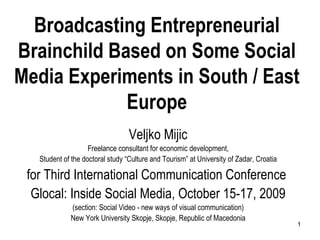 Broadcasting Entrepreneurial Brainchild Based on Some Social Media Experiments in South / East Europe Veljko Mijic Freelance consultant for economic development, Student of the doctoral study “Culture and Tourism” at University of Zadar, Croatia for Third International Communication Conference  Glocal: Inside Social Media, October 15-17, 2009 (section: Social Video - new ways of visual communication) New York University Skopje, Skopje, Republic of Macedonia 