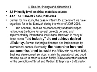 4. Results, findings and discussion 1 4.1 Primarily level empirical materials source: 4.1.1 The SEDA-RTV case, 2003-2004 Central for this study, the case of interim TV experiment we have organised for in the Sandzak during the winter of 2003-2004.  The Sandzak, seen as an economically underdeveloped region, was the home for several projects donated and implemented by international institutions. However, in many of those cases,  “aid industry” did not achieve desired efficiency.  So was our project financed and implemented by international donors. Eventually,  the researcher involved was commissioned to assist  the SEDA with so called BDS – Business development services, mainly the operational and good practice issues in order to launch finally SEDA's operations meant for the promotion of Small and Medium Enterprises - SME sector. 