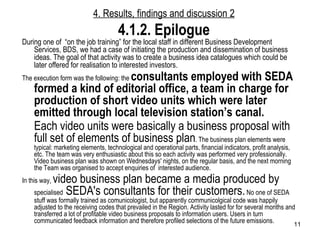 During one of  “on the job training” for the local staff in different Business Development Services, BDS, we had a case of initiating the production and dissemination of business ideas. The goal of that activity was to create a business idea catalogues which could be later offered for realisation to interested investors.  The execution form was the following: the  consultants employed with SEDA formed a kind of editorial office, a team in charge for production of short video units which were later emitted through local television station’s canal.   Each video units were basically a business proposal with full set of elements of business plan . The business plan elements were typical: marketing elements, technological and operational parts, financial indicators, profit analysis, etc. The team was very enthusiastic about this so each activity was performed very professionally. Video business plan was shown on Wednesdays' nights, on the regular basis, and the next morning the Team was organised to accept enquiries of  interested audience.  In this way,  video business plan became a media produced by  specialised  SEDA's consultants for their customers.  No one of SEDA stuff was formally trained as comunicologist, but apparently communicolgical code was happily adjusted to the receiving codes that prevailed in the Region. Activity lasted for for several months and transferred a lot of profitable video business proposals to information users. Users in turn communicated feedback information and therefore profiled selections of the future emissions.  4. Results, findings and discussion  2 4.1. 2 . Epilogue 