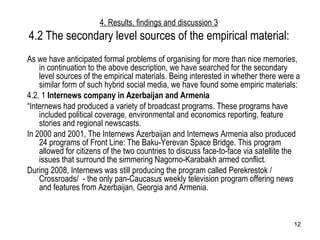 4. Results, findings and discussion 3 4.2 The secondary level sources of the empirical material: As we have anticipated formal problems of organising for more than nice memories, in continuation to the above description, we have searched for the secondary level sources of the empirical materials. Being interested in whether there were a similar form of such hybrid social media, we have found some empiric materials: 4.2. 1  Internews company in Azerbaijan and Armenia “ Internews had produced a variety of broadcast programs. These programs have included political coverage, environmental and economics reporting, feature stories and regional newscasts.  In 2000 and 2001, The Internews Azerbaijan and Internews Armenia also produced 24 programs of Front Line: The Baku-Yerevan Space Bridge. This program allowed for citizens of the two countries to discuss face-to-face via satellite the issues that surround the simmering Nagorno-Karabakh armed conflict.  During 2008, Internews was still producing the program called Perekrestok / Crossroads/  - the only pan-Caucasus weekly television program offering news and features from Azerbaijan, Georgia and Armenia. 