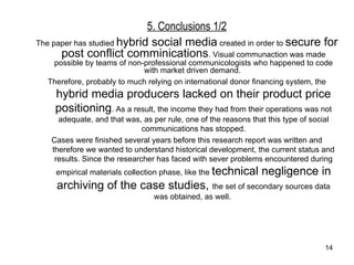 5. Conclusions 1/2 The paper has studied  hybrid social media  created in order to  secure for post conflict comminications . Visual communaction was made possible by teams of non-professional communicologists who happened to code with market driven demand.  Therefore, probably to much relying on international donor financing system, the  hybrid media producers lacked on their product price positioning . As a result, the income they had from their operations was not adequate, and that was, as per rule, one of the reasons that this type of social communications ha s  stopped. Cases were finished several years before this research report was written and therefore we wanted to understand historical development, the current status and results. Since the researcher has faced with sever problems encountered during empirical materials collection phase, like the  technical negligence in archiving of the case studies,  the set of secondary sources data was obtained, as well.  