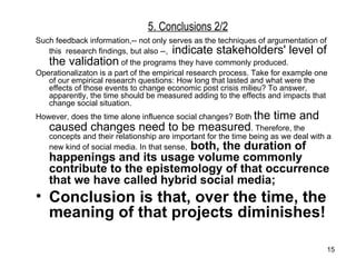 5. Conclusions 2/2 Such feedback information,-- not only serves as the techniques of argumentation of  this  research findings, but also --,  indicate stakeholders' level of the validation  of the programs they have commonly produced.  Operationalizaton is a part of the empirical research process. Take for example one of our empirical research questions: How long that lasted and what were the effects of those events to change economic post crisis milieu? To answer, apparently, the time should be measured adding to the effects and impacts that change social situation. However, does the time alone influence social changes? Both  the time and caused changes need to be measured . Therefore, the concepts and their relationship are important for the time being as we deal with a new kind of social media. In that sense,  both, the duration of happenings and its usage volume commonly contribute to the epistemology of that occurrence that we have called hybrid social media ;  Conclusion is that, over the time, the meaning of that projects diminishes!  