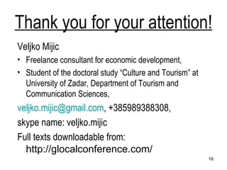 Thank you for your attention! Veljko Mijic Freelance consultant for economic development, Student of the doctoral study “Culture and Tourism” at University of Zadar, Department of Tourism and Communication Sciences, [email_address] , +385989388308,  skype name: veljko.mijic  Full texts downloadable from:  http://glocalconference.com/   