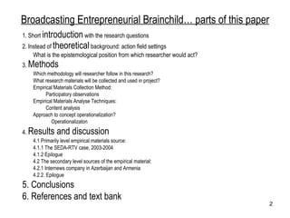 Broadcasting Entrepreneurial Brainchild… parts of this paper 1. Short  introduction  with the research questions 2. Instead of  theoretical  background: action field settings What is the epistemological position from which researcher would act? 3.  Methods Which methodology will researcher follow in this research?  What research materials will be collected and used in project? Empirical Materials Collection Method: Participatory observations Empirical Materials Analyse Techniques: Content analysis Approach to concept operationalization?  Operationalizaton  4.  Results and discussion 4.1 Primarily level empirical materials source: 4.1.1 The SEDA-RTV case, 2003-2004 4.1.2 Epilogue  4.2 The secondary level sources of the empirical material: 4.2.1 Internews company in Azerbaijan and Armenia 4.2.2. Epilogue  5. Conclusions  6. References and text bank 