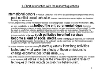 1. Short introduction with the research questions International donors  in the South East Europe have strived to support a regional competitiveness aiming  post-conflict social cohesion ; however, the entrepreneurs seemed helpless and disoriented like if they had been left alone. Therefore,  implementing several international technical assistance projects on Local Economic Development – LED, we have come to idea to try to  hotbed the entrepreneurial ideas   hoping that potential business persons would recognise their chances once they had seen our proposals publicly displayed. To make the results of our efforts in collecting & elaborating business programs visible, we have organised the events for the production and releasing of visual communication: television emissions, fairs, etc., especially devoted to such expected entrepreneurs to be.  In that way,  such palliative invented services become a kind of social media . As  that serendipity just happened , we were forced to understand and contextualize the influences of that we thought was the social media and their reflecting changes in everyday life during the real life programs implementation. This study is centralised around the following  research questions:  How long activities lasted and what were the effects of those emissions to change economic post crisis milieu , if any. Except for the purposes earlier mentioned, this research had ambitions to provide for the platform for learning some new state-of–art information,  as well as to acquire the whole new qualitative research techniques of media impacts on post crisis behaviourism. 