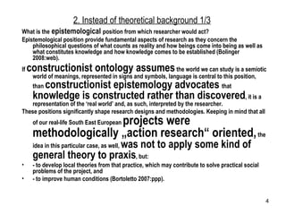 2. Instead of theoretical background 1/3 What is the  epistemological  position from which researcher would act? Epistemological position provide fundamental aspects of research as they concern the philosophical questions of what counts as reality and how beings come into being as well as what constitutes knowledge and how knowledge comes to be established (Bolinger 2008:web).  If  constructionist ontology assumes   the world we can study is a semiotic world of meanings, represented in signs and symbols, language is central to this position, than  constructionist epistemology advocates  that  knowledge is constructed rather than discovered , it is a representation of the ‘real world’ and, as such, interpreted by the researcher. These positions significantly shape research designs and methodologies. Keeping in mind that all of our real-life South East European  projects were methodologically „action research“ oriented,  the idea in this particular case, as well,  was not to apply some kind of general theory to praxis , but: - to develop local theories from that practice, which may contribute to solve practical social problems of the project, and - to improve human conditions (Bortoletto 2007:ppp).  