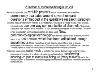 As mentioned earlier, that  real-life projects  we had implemented were therefore  permanently evaluated around several research questions embedded in the qualitative research paradigm .  Industrial media are commonly referred to as "traditional", "broadcast" or "mass" media. Profit oriented, industrial media  use one way communicational channels . That creates a space for new bidders, even “amateurs”, to start expressing themselves in such markets. This time, a new two-direction communications canals are being used.  Now, communicological technology  has reached a point where everyone, whoever wants to be,  has a voice, which has been articulated through social media . Those voices have already become powerful and able to change contemporary behaviourism: behaviourism of transactions in between of individuals and collectives. The assumption is that such transformation is made possible through social media. At its most basic sense,  social media  is a shift in how people discover, read and share news, information and content. It is a fusion of sociology and technology,  transforming monologues (one to many) into dialogues (many to many)  and is the democratization of information, transforming people from content readers into information producers (Wikipedia: xx).  2. Instead of theoretical background  2/3 