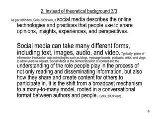 As per definition, Solis 2009:web, a  social media describes the online technologies and practices that people use to share opinions, insights, experiences, and perspectives.  Social media can take many different forms, including text, images, audio, and video.  Typically, place of information transaction use technologies such as blogs, message boards, podcasts, wikis, and vlogs to allow users to interact. Social Media is the democratization of content and the  understanding of the role people play in the process of not only reading and disseminating information, but also how they share and create content for others to participate in. It is the shift from a broadcast mechanism to a many-to-many model, rooted in a conversational format between authors and people.  (Solis, 2009:web)  2. Instead of theoretical background  3/3 