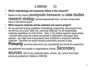 3. Methods 1/3 Which methodology will researcher follow in this research?  Based on the chosen  paradigmatic framework , the  case studies research strategy  seemed appropriate here; we have simply been there in the field of action. What research materials will be collected and used in project? As accustomed among qualitative methodology researches, also present here, we will not use a term “data” but „empirical materials“ for all researchable materials regardless of a their forms.  Now, in the writing research report phase, --several years since the events we wanted to elaborate in this paper have passed--, we might have encountered sever problems in empirical materials collection. Therefore we would introduce secondary sources of data.  Primarily   are those data which are unpublished and which the researcher has gathered from people or organisations directly.  Secondary sources , refer to any materials (book, articles, etc.) which have been previously published (Vidakovic 2006:99). 
