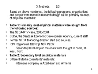 Based on above mentioned, the following programs, organisations and people were meant in research design as the primarily sources of empirical materials: Table 1: Primarily level empirical materials were sought from the following sources: The SEDA-RTV case, 2003-2004 SEDA, the Sandzak Economic Development Agency, current staff Former SEDA Managing director, staff and sources  RTV Regionalna televizija Novi Pazar Secondary level empiric materials were thought to come, at least, from: Table 2: Secondary level empirical materials Different Media consultants’ materials:  Internews company in Azerbaijan and Armenia 3. Methods 2/3 