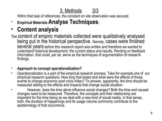 Within that task of references, the constant on site observation was secured.  Empirical Materials  Analyse Techniques : Content analysis The  content of empiric materials collected were qualitatively analysed being put in the historical perspective.  Namely,  cases were finished several years  before this research report was written and therefore we wanted to understand historical development, the current status and results. Pending on feedback information, that could, per se, serve as the techniques of argumentation of research findings. Approach to concept operationalization?  Operationalizaton is a part of the empirical research process. Take for example one of  our empirical research questions: How long that lasted and what were the effects of those events to change economic post crisis milieu? To answer, apparently, the time should be measured adding to the effects and impacts that change social situation. However, does the time alone influence social changes? Both the time and caused changes need to be measured. Therefore, the concepts and their relationship are important for the time being as we deal with a new kind of social media. In that sense, both, the duration of happenings and its usage volume commonly contribute to the epistemology of that occurrence. 3. Methods 3/3 